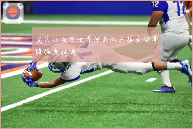 克瓦拉凌空世界波武汉三镇全场沸腾强度拉满