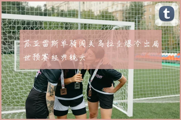 苏亚雷斯单骑闯关乌拉圭爆冷出局世预赛经典镜头