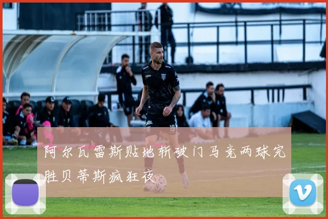 阿尔瓦雷斯贴地斩破门马竞两球完胜贝蒂斯疯狂夜