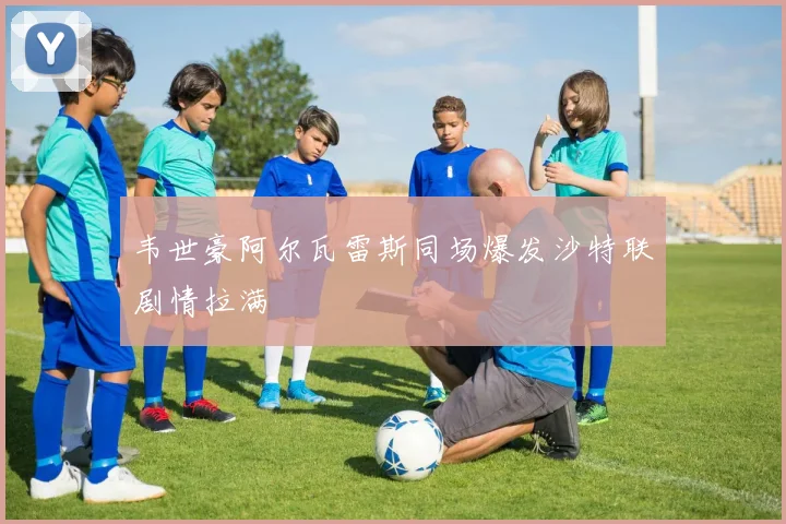 韦世豪阿尔瓦雷斯同场爆发沙特联剧情拉满