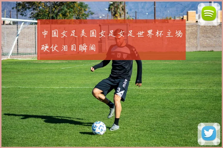 中国女足美国女足女足世界杯主场硬仗泪目瞬间