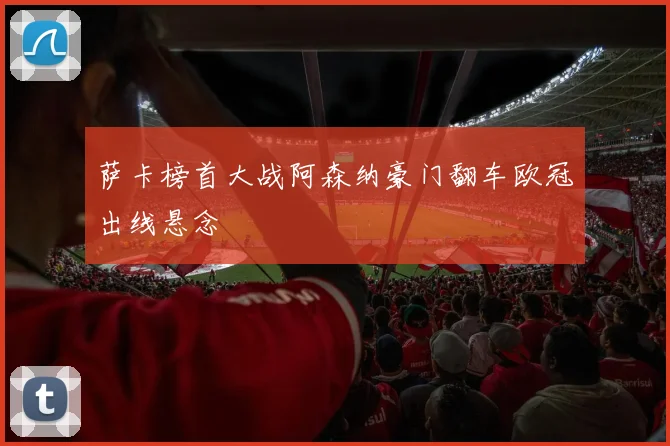萨卡榜首大战阿森纳豪门翻车欧冠出线悬念