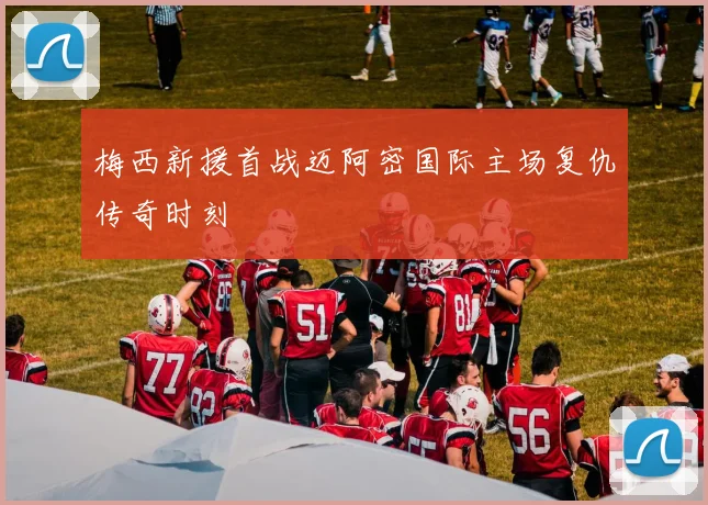 梅西新援首战迈阿密国际主场复仇传奇时刻