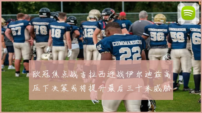 欧冠焦点战吉拉西迎战伊尔迪兹高压下决策或将提升最后三十米威胁