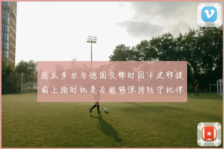 厄瓜多尔与德国交锋时因卡皮耶提前上抢时机是否能够保持防守纪律