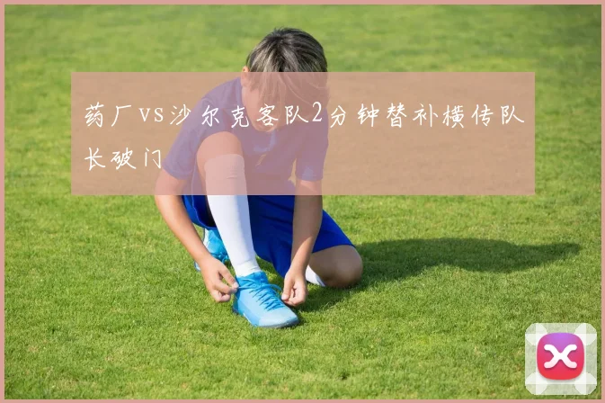 药厂vs沙尔克客队2分钟替补横传队长破门