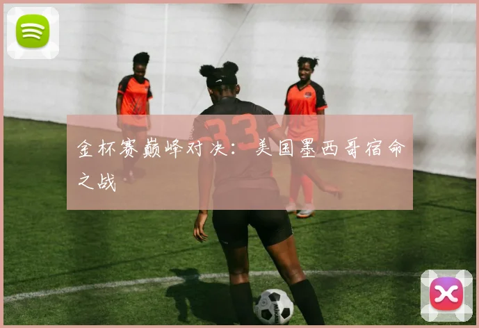 金杯赛巅峰对决：美国墨西哥宿命之战