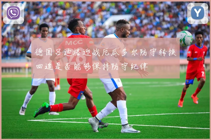 德国吕迪格迎战厄瓜多尔防守转换回追是否能够保持防守纪律
