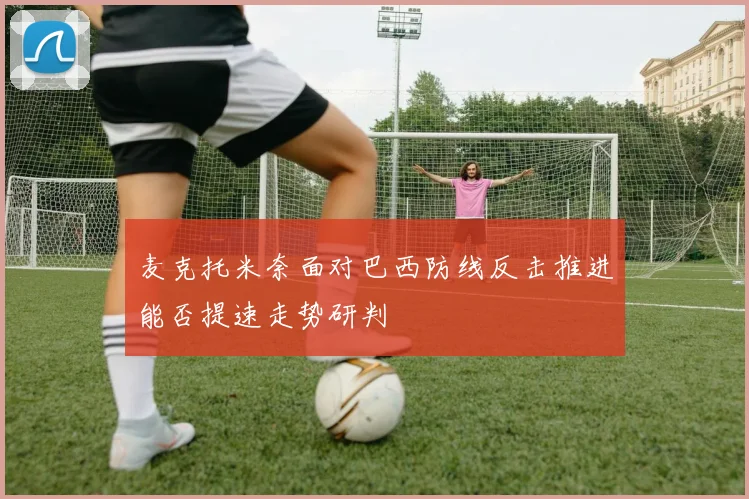 麦克托米奈面对巴西防线反击推进能否提速走势研判