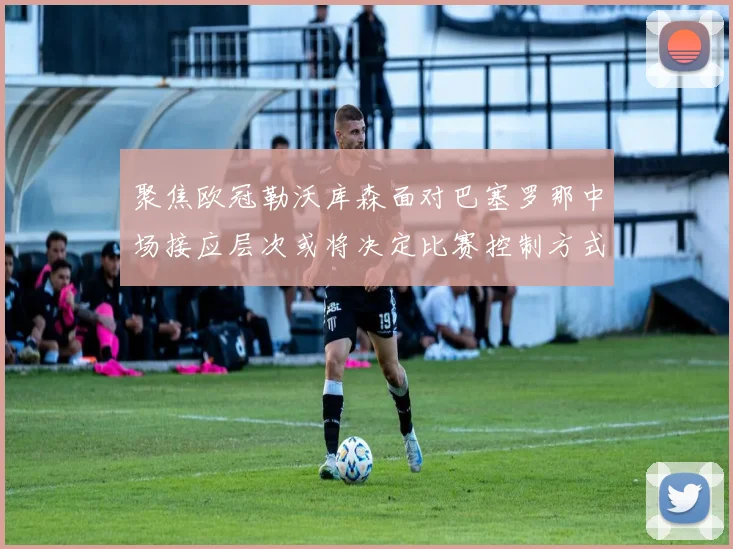 聚焦欧冠勒沃库森面对巴塞罗那中场接应层次或将决定比赛控制方式