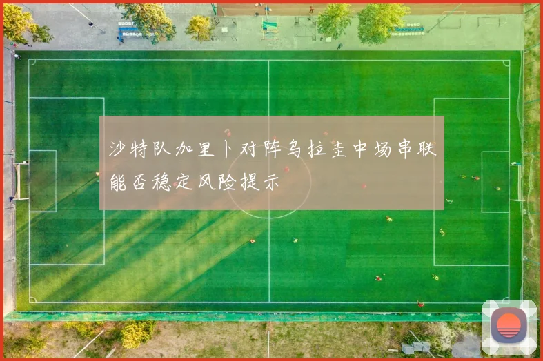 沙特队加里卜对阵乌拉圭中场串联能否稳定风险提示