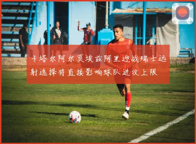 卡塔尔阿尔莫埃兹阿里迎战瑞士远射选择将直接影响球队进攻上限