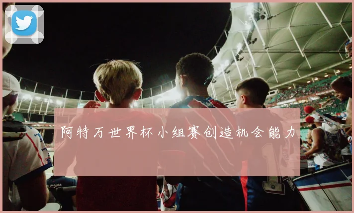 阿特万世界杯小组赛创造机会能力