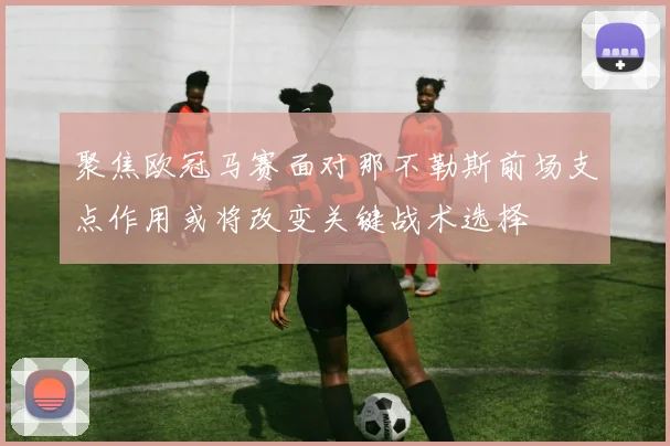 聚焦欧冠马赛面对那不勒斯前场支点作用或将改变关键战术选择