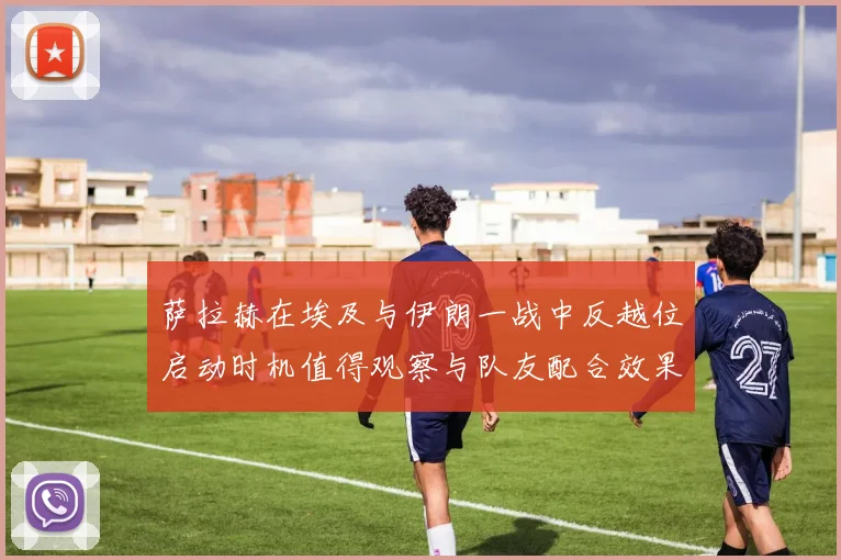 萨拉赫在埃及与伊朗一战中反越位启动时机值得观察与队友配合效果