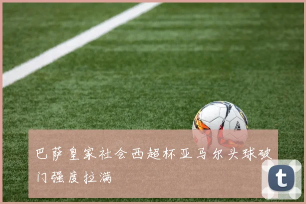巴萨皇家社会西超杯亚马尔头球破门强度拉满