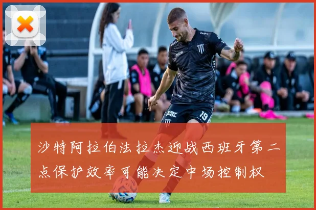 沙特阿拉伯法拉杰迎战西班牙第二点保护效率可能决定中场控制权