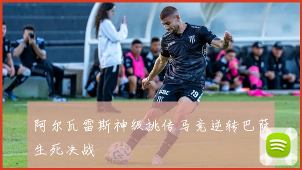 阿尔瓦雷斯神级挑传马竞逆转巴萨生死决战