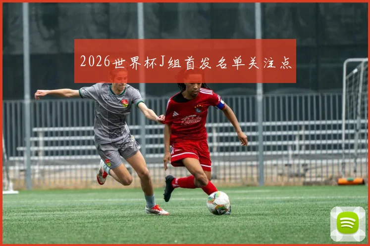 2026世界杯J组首发名单关注点