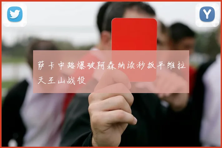 萨卡中路爆破阿森纳读秒扳平维拉天王山战役