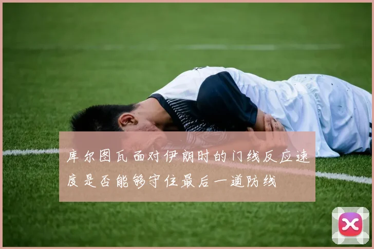 库尔图瓦面对伊朗时的门线反应速度是否能够守住最后一道防线