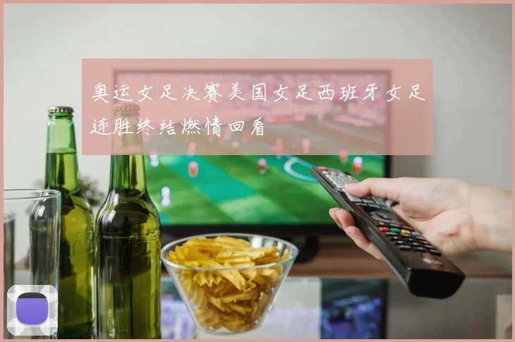 奥运女足决赛美国女足西班牙女足连胜终结燃情回看