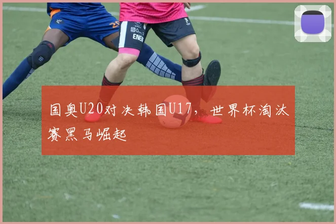 国奥U20对决韩国U17，世界杯淘汰赛黑马崛起