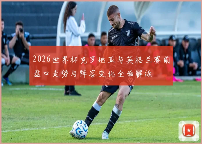 2026世界杯克罗地亚与英格兰赛前盘口走势与阵容变化全面解读