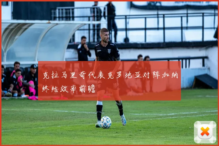 克拉马里奇代表克罗地亚对阵加纳终结效率前瞻