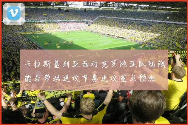 卡拉斯基利亚面对克罗地亚队防线能否带动进攻节奏进攻重点预测