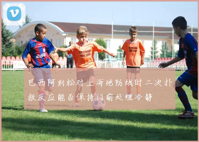 巴西阿利松对上海地防线时二次扑救反应能否保持门前处理冷静