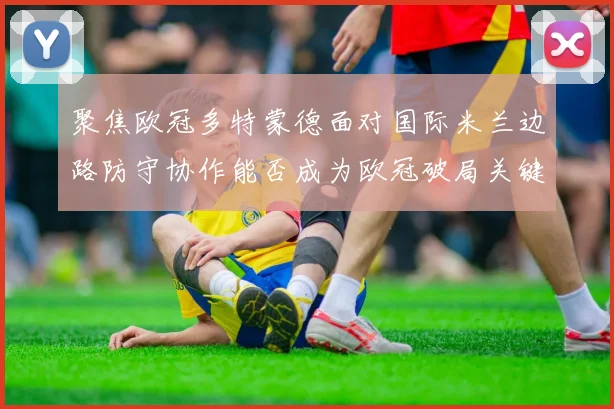 聚焦欧冠多特蒙德面对国际米兰边路防守协作能否成为欧冠破局关键
