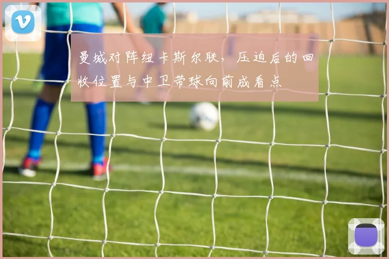 曼城对阵纽卡斯尔联，压迫后的回收位置与中卫带球向前成看点