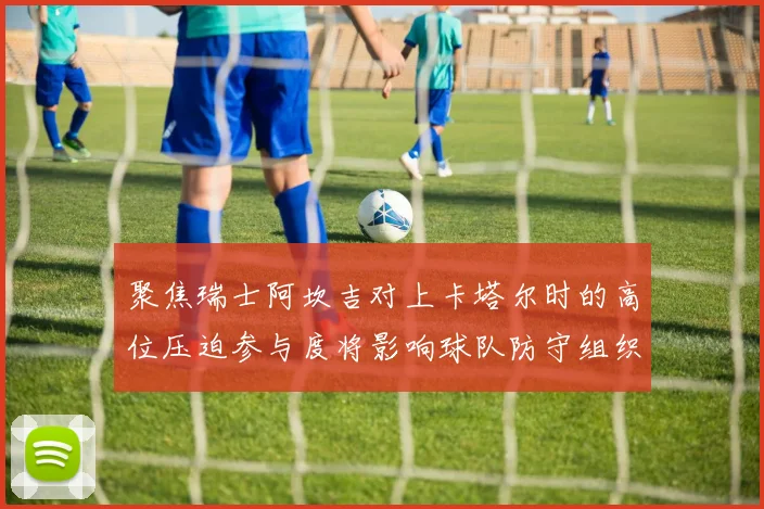 聚焦瑞士阿坎吉对上卡塔尔时的高位压迫参与度将影响球队防守组织