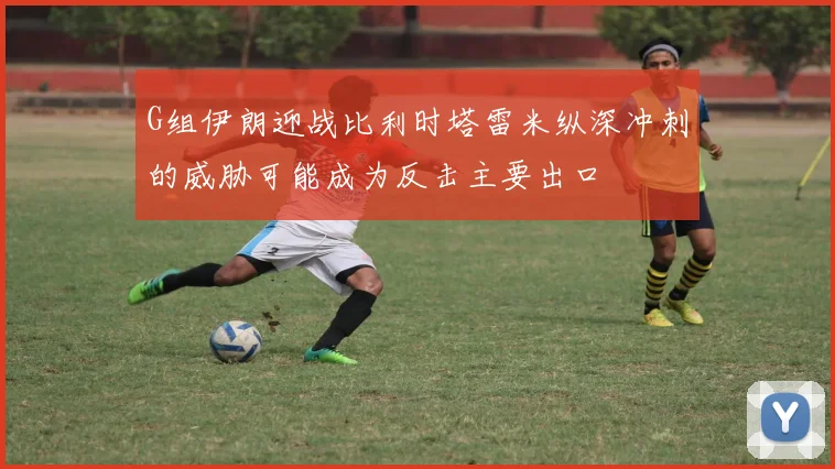 G组伊朗迎战比利时塔雷米纵深冲刺的威胁可能成为反击主要出口