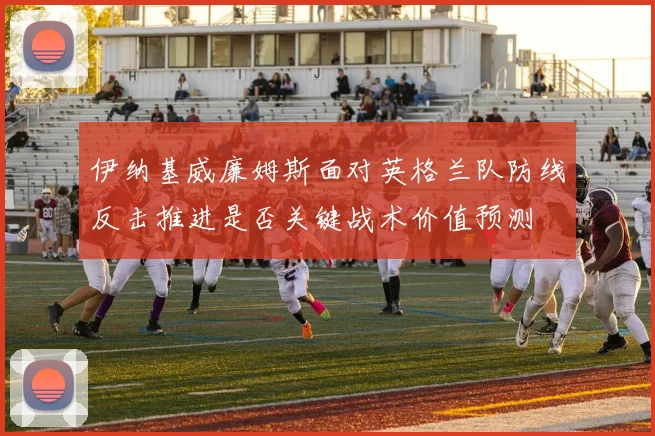 伊纳基威廉姆斯面对英格兰队防线反击推进是否关键战术价值预测